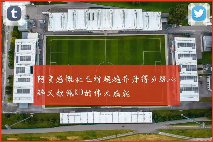 阿贾感慨杜兰特超越乔丹得分既心碎又钦佩KD的伟大成就