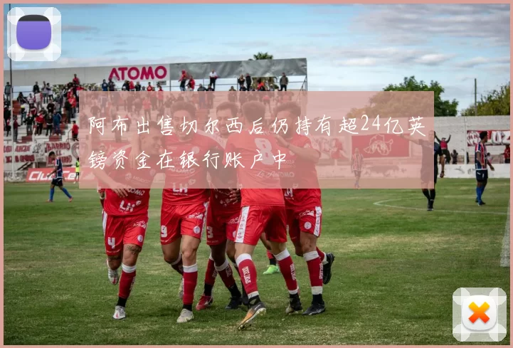 阿布出售切尔西后仍持有超24亿英镑资金在银行账户中
