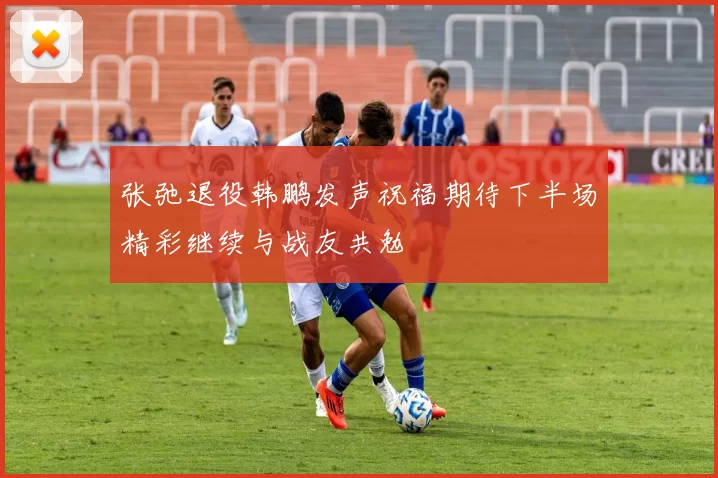 张弛退役韩鹏发声祝福期待下半场精彩继续与战友共勉