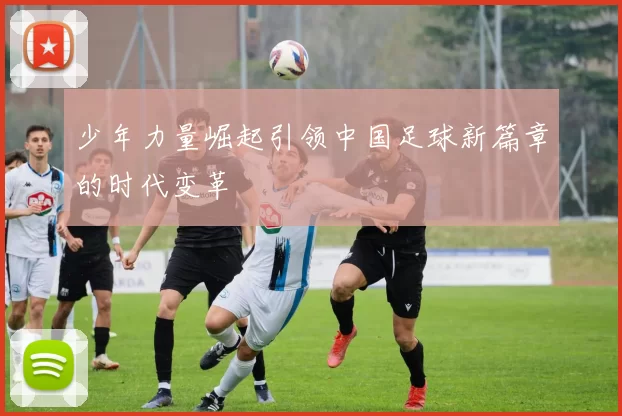 少年力量崛起引领中国足球新篇章的时代变革