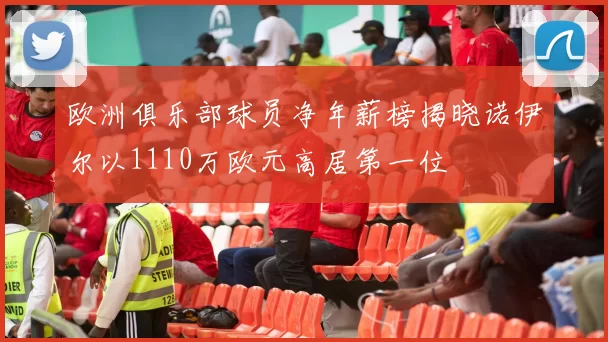 欧洲俱乐部球员净年薪榜揭晓诺伊尔以1110万欧元高居第一位