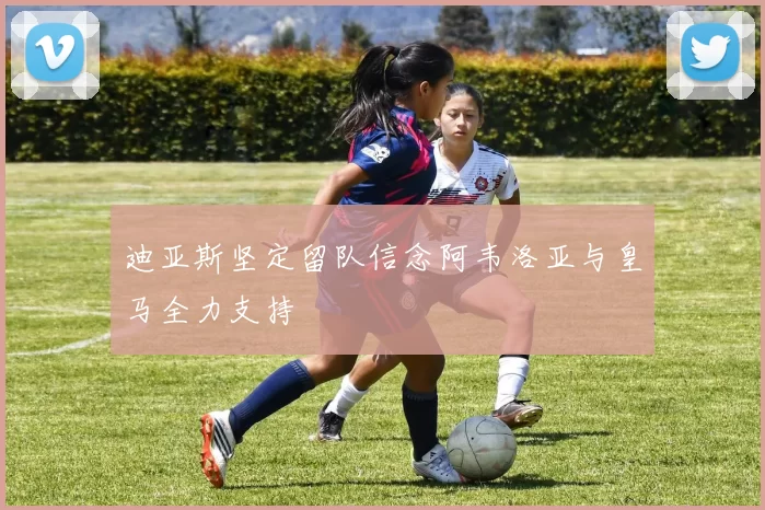 迪亚斯坚定留队信念阿韦洛亚与皇马全力支持