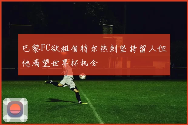 巴黎FC欲租借特尔热刺坚持留人但他渴望世界杯机会