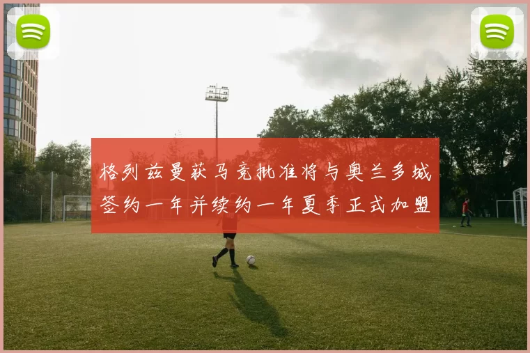 格列兹曼获马竞批准将与奥兰多城签约一年并续约一年夏季正式加盟