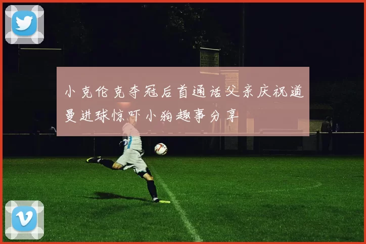 小克伦克夺冠后首通话父亲庆祝道曼进球惊吓小狗趣事分享