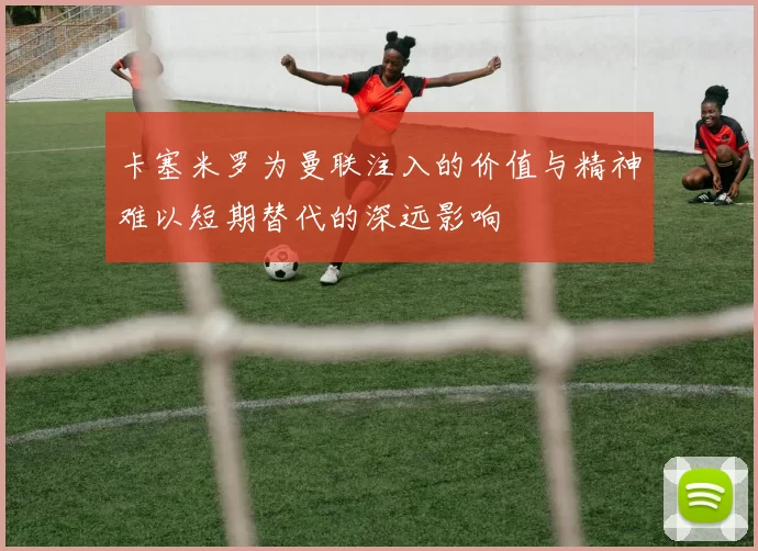 卡塞米罗为曼联注入的价值与精神难以短期替代的深远影响