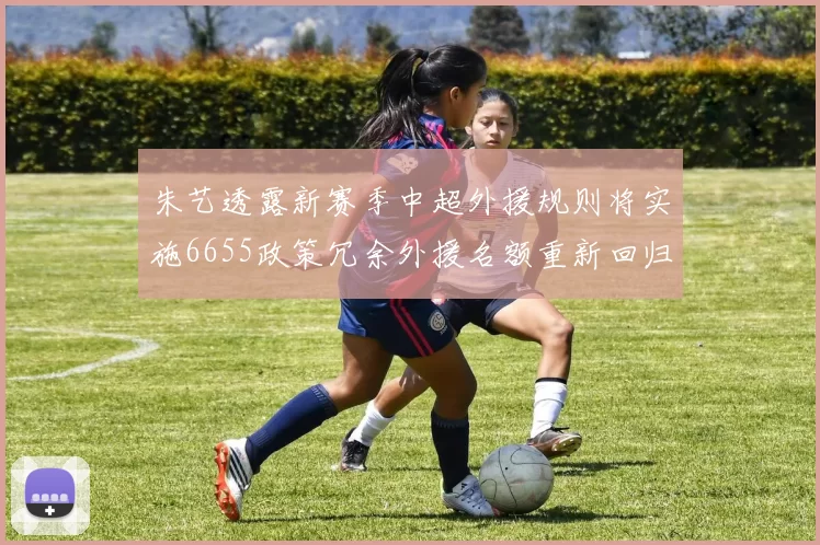 朱艺透露新赛季中超外援规则将实施6655政策冗余外援名额重新回归球队配置