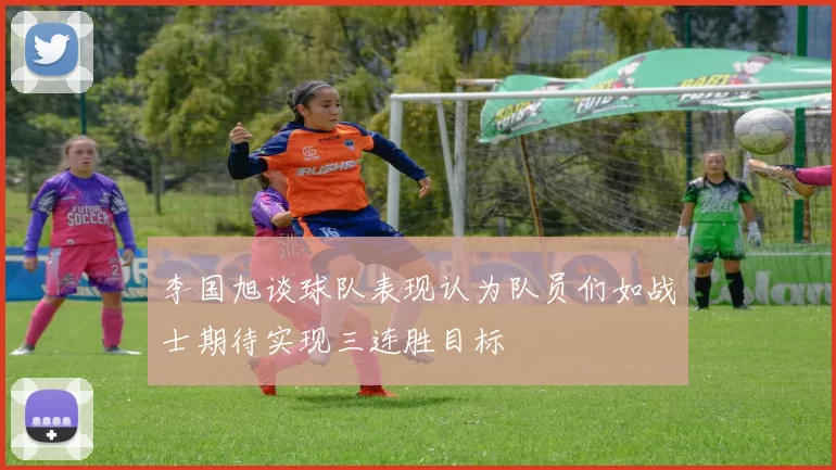 李国旭谈球队表现认为队员们如战士期待实现三连胜目标