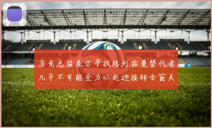 马竞总监表示寻找格列兹曼替代者几乎不可能全力以赴迎接转会窗关闭
