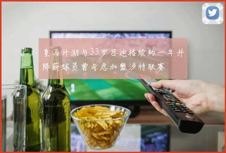 皇马计划与33岁吕迪格续约一年并降薪球员曾考虑加盟沙特联赛