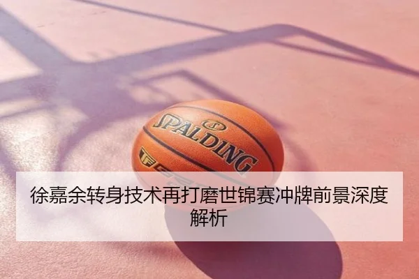 徐嘉余转身技术再打磨世锦赛冲牌前景深度解析